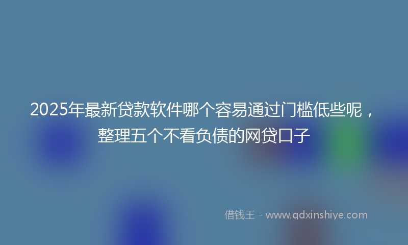 2025年最新贷款软件哪个容易通过门槛低些呢，整理五个不看负债的网贷口子