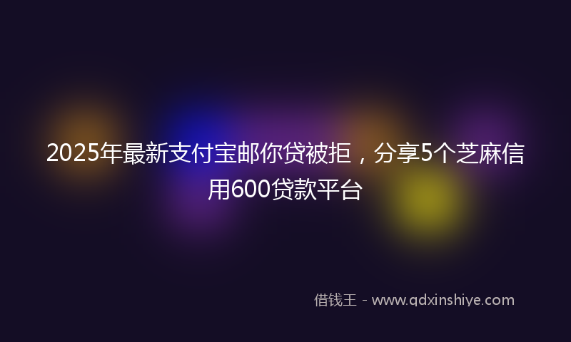 2025年最新支付宝邮你贷被拒，分享5个芝麻信用600贷款平台