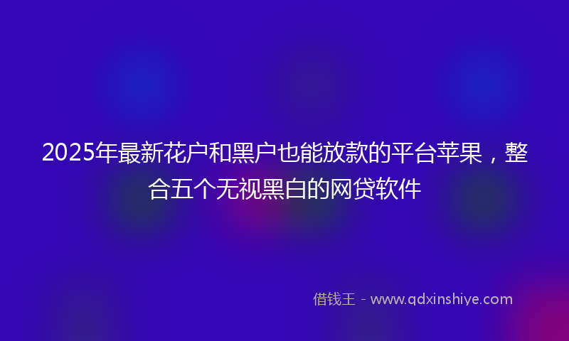2025年最新花户和黑户也能放款的平台苹果，整合五个无视黑白的网贷软件