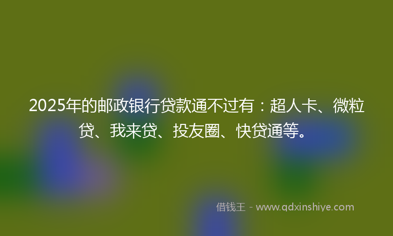 2025年的邮政银行贷款通不过有：超人卡、微粒贷、我来贷、投友圈、快贷通等。