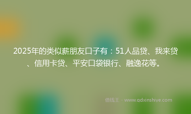 2025年的类似薪朋友口子有：51人品贷、我来贷、信用卡贷、平安口袋银行、融逸花等。