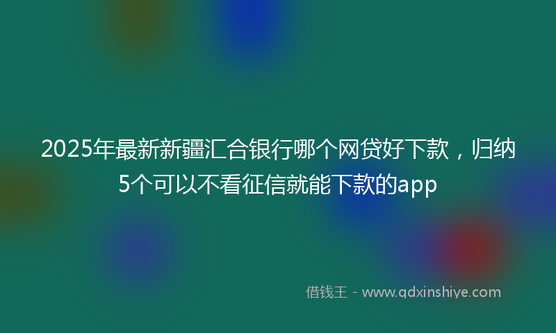 2025年最新新疆汇合银行哪个网贷好下款，归纳5个可以不看征信就能下款的app