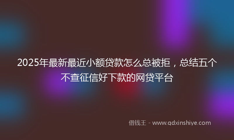 2025年最新最近小额贷款怎么总被拒，总结五个不查征信好下款的网贷平台