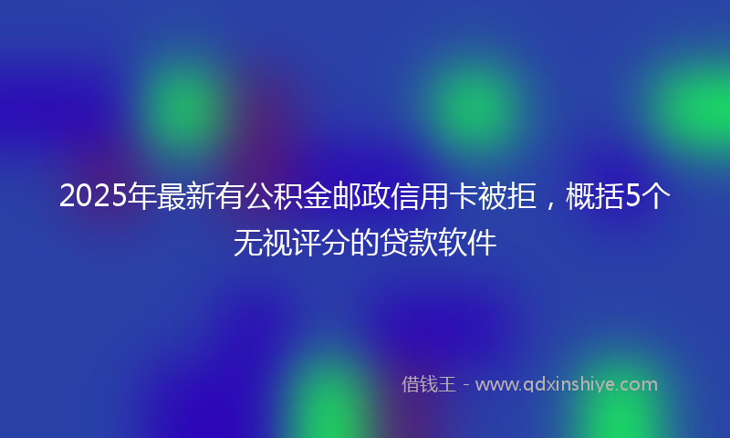 2025年最新有公积金邮政信用卡被拒，概括5个无视评分的贷款软件