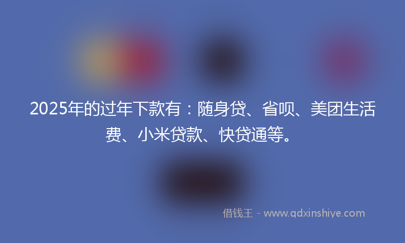 2025年的过年下款有：随身贷、省呗、美团生活费、小米贷款、快贷通等。