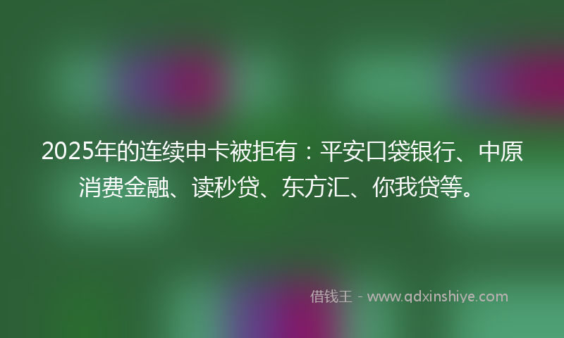 2025年的连续申卡被拒有：平安口袋银行、中原消费金融、读秒贷、东方汇、你我贷等。