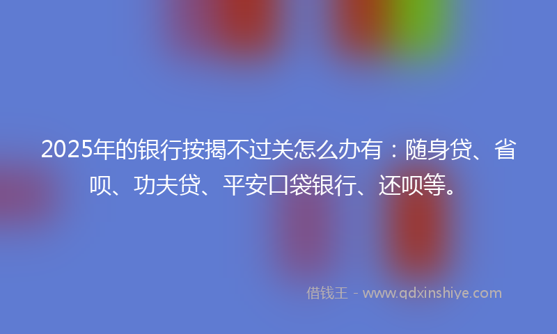 2025年的银行按揭不过关怎么办有：随身贷、省呗、功夫贷、平安口袋银行、还呗等。