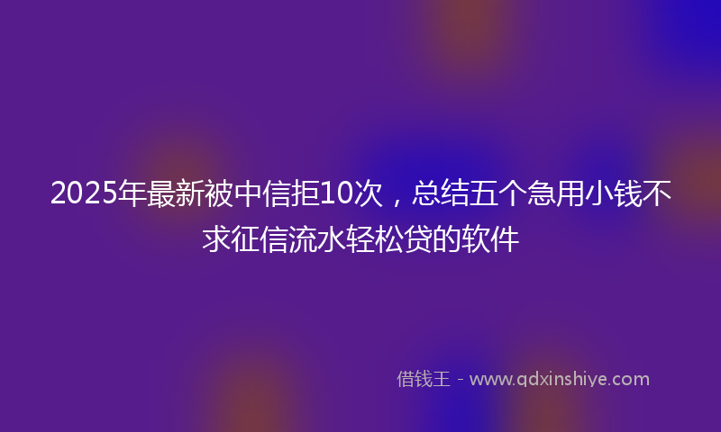 2025年最新被中信拒10次，总结五个急用小钱不求征信流水轻松贷的软件
