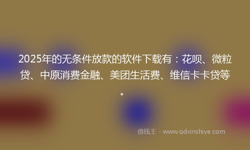 2025年的无条件放款的软件下载有：花呗、微粒贷、中原消费金融、美团生活费、维信卡卡贷等。