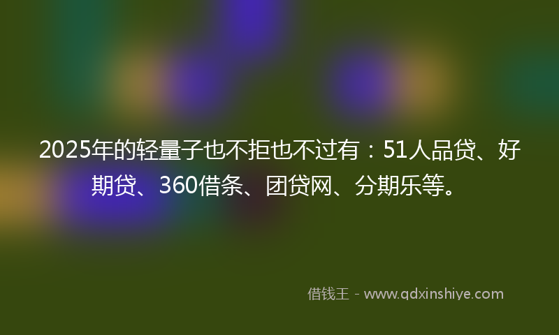 2025年的轻量子也不拒也不过有：51人品贷、好期贷、360借条、团贷网、分期乐等。