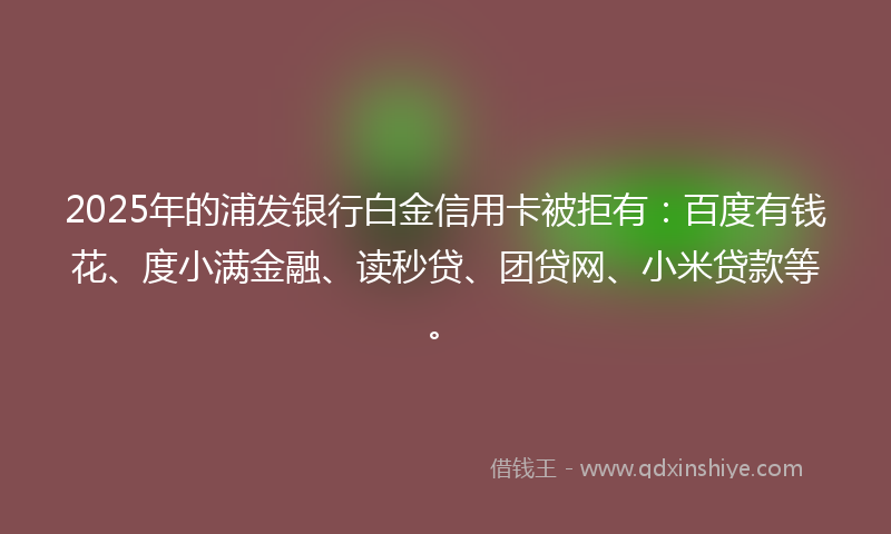 2025年的浦发银行白金信用卡被拒有：百度有钱花、度小满金融、读秒贷、团贷网、小米贷款等。