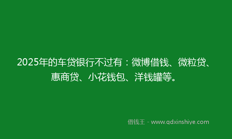2025年的车贷银行不过有：微博借钱、微粒贷、惠商贷、小花钱包、洋钱罐等。