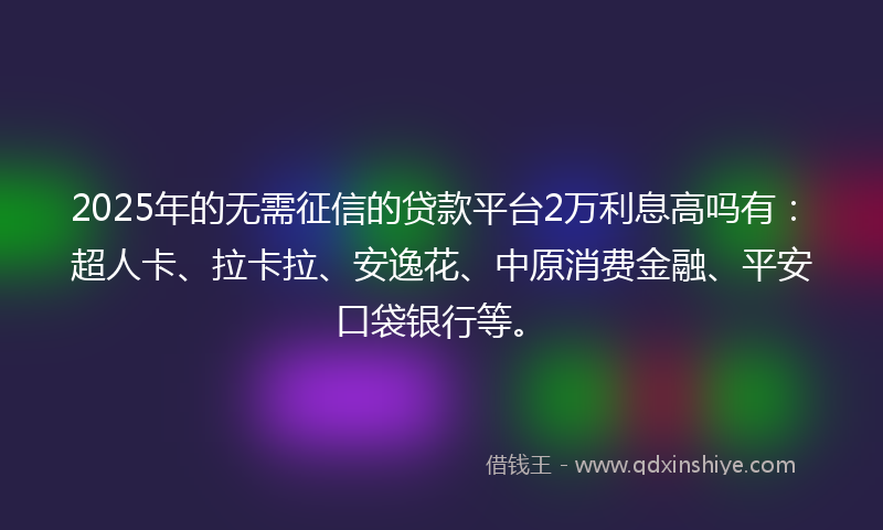 2025年的无需征信的贷款平台2万利息高吗有：超人卡、拉卡拉、安逸花、中原消费金融、平安口袋银行等。