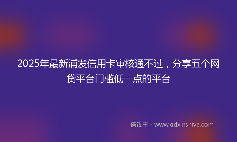 2025年最新浦发信用卡审核通不过，分享五个网贷平台门槛低一点的平台