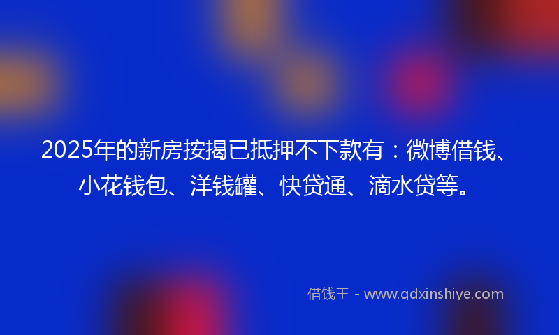 2025年的新房按揭已抵押不下款有：微博借钱、小花钱包、洋钱罐、快贷通、滴水贷等。