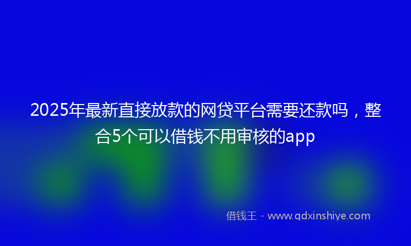 2025年最新直接放款的网贷平台需要还款吗，整合5个可以借钱不用审核的app