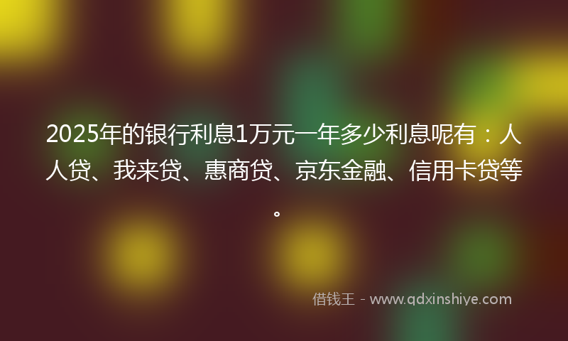 2025年的银行利息1万元一年多少利息呢有：人人贷、我来贷、惠商贷、京东金融、信用卡贷等。