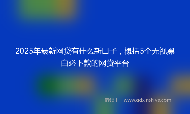 2025年最新网贷有什么新口子，概括5个无视黑白必下款的网贷平台