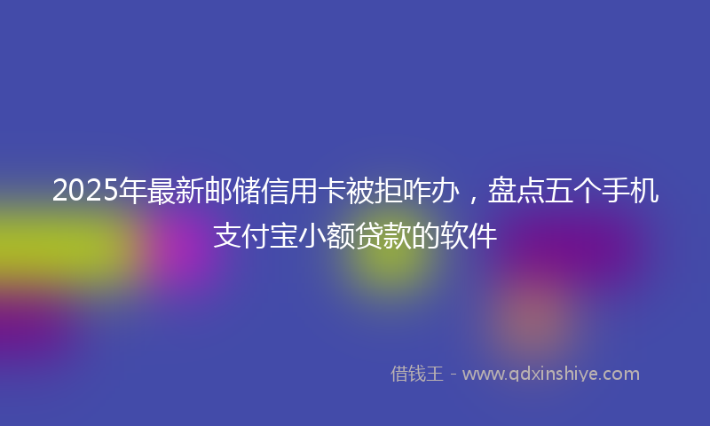 2025年最新邮储信用卡被拒咋办，盘点五个手机支付宝小额贷款的软件