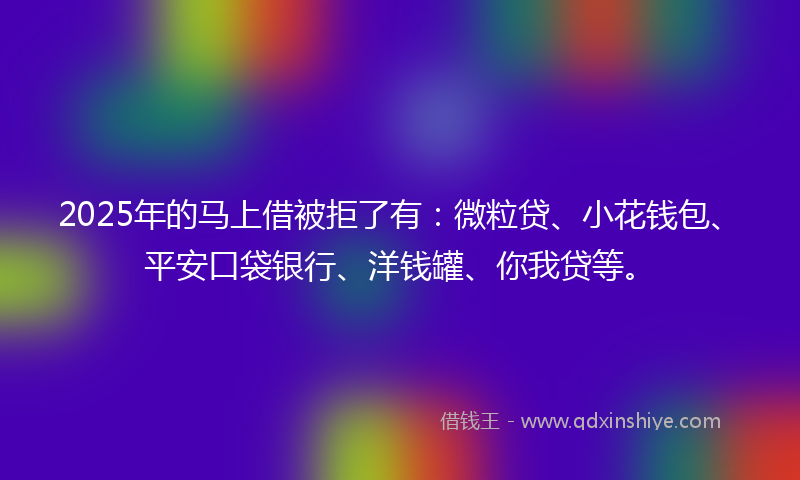 2025年的马上借被拒了有：微粒贷、小花钱包、平安口袋银行、洋钱罐、你我贷等。