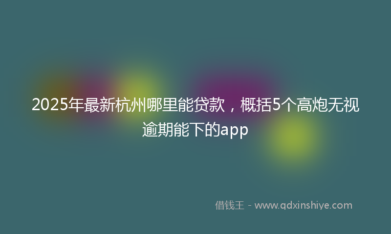2025年最新杭州哪里能贷款，概括5个高炮无视逾期能下的app