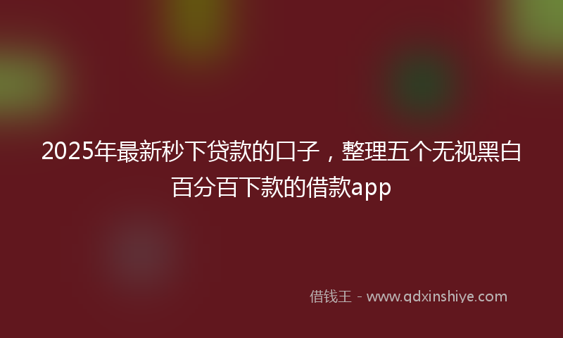 2025年最新秒下贷款的口子，整理五个无视黑白百分百下款的借款app