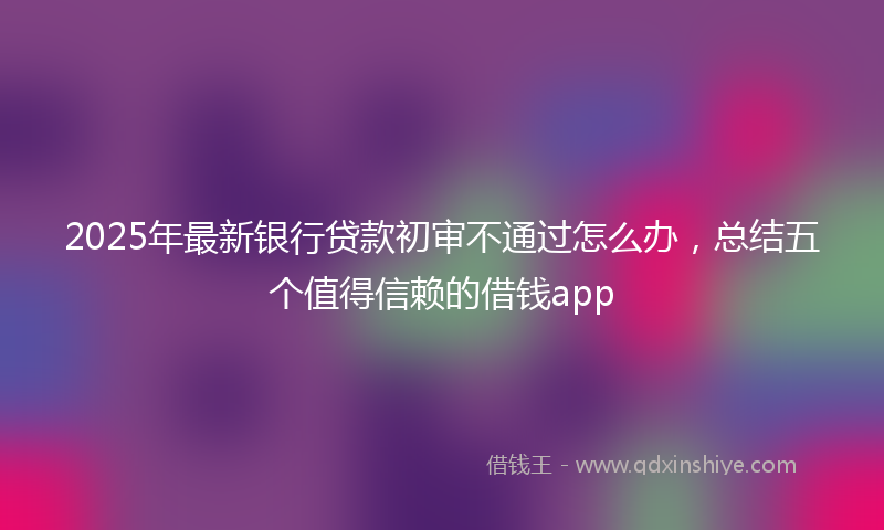 2025年最新银行贷款初审不通过怎么办，总结五个值得信赖的借钱app