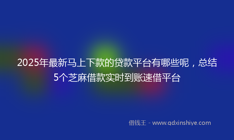 2025年最新马上下款的贷款平台有哪些呢，总结5个芝麻借款实时到账速借平台