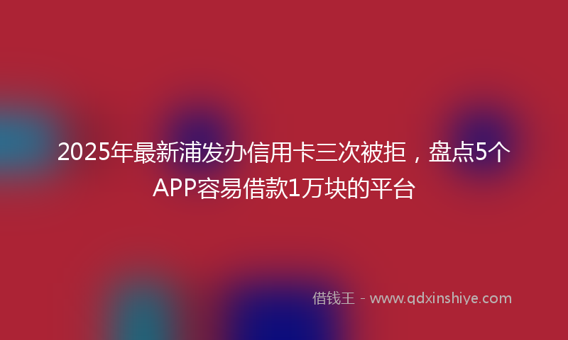 2025年最新浦发办信用卡三次被拒，盘点5个APP容易借款1万块的平台
