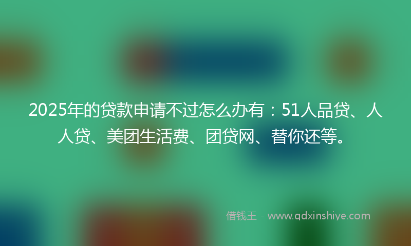 2025年的贷款申请不过怎么办有：51人品贷、人人贷、美团生活费、团贷网、替你还等。