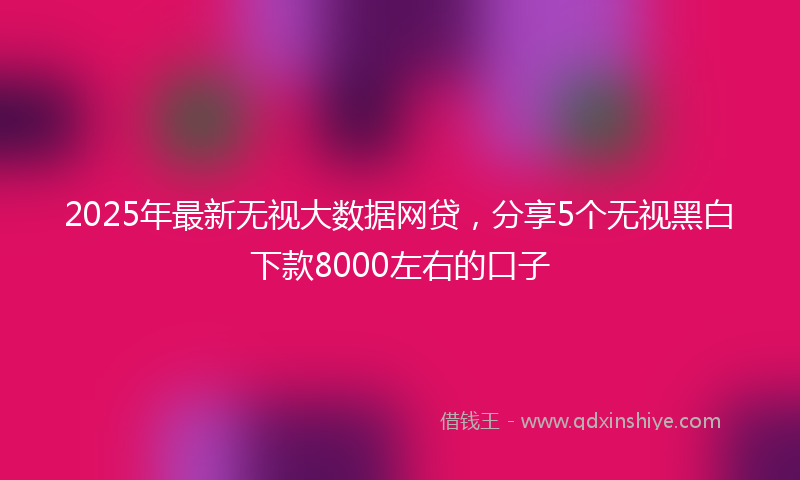 2025年最新无视大数据网贷，分享5个无视黑白下款8000左右的口子