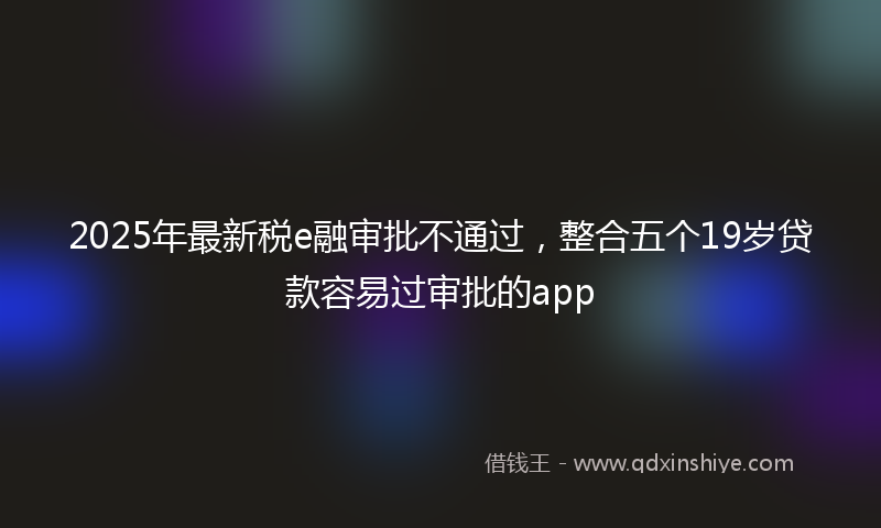 2025年最新税e融审批不通过，整合五个19岁贷款容易过审批的app