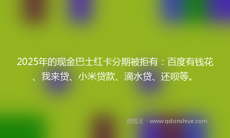 2025年的现金巴士红卡分期被拒有：百度有钱花、我来贷、小米贷款、滴水贷、还呗等。