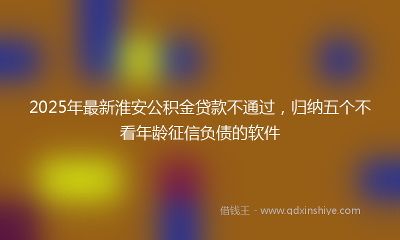 2025年最新淮安公积金贷款不通过，归纳五个不看年龄征信负债的软件