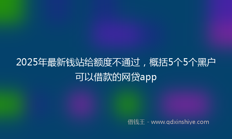 2025年最新钱站给额度不通过，概括5个5个黑户可以借款的网贷app