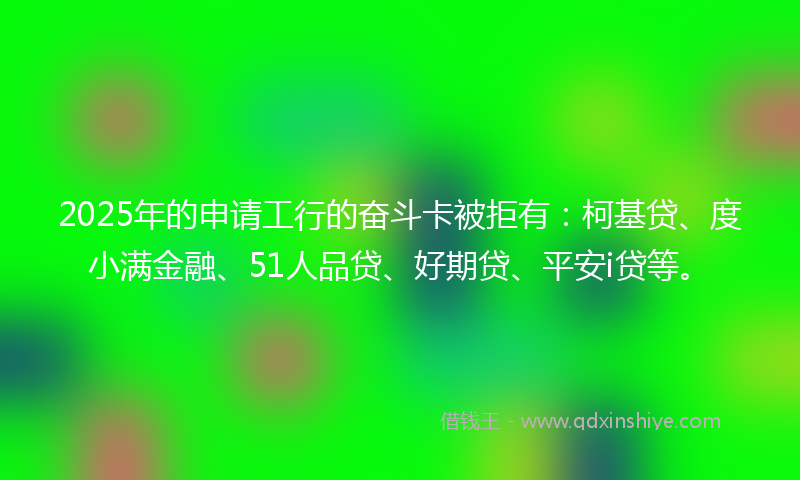 2025年的申请工行的奋斗卡被拒有：柯基贷、度小满金融、51人品贷、好期贷、平安i贷等。