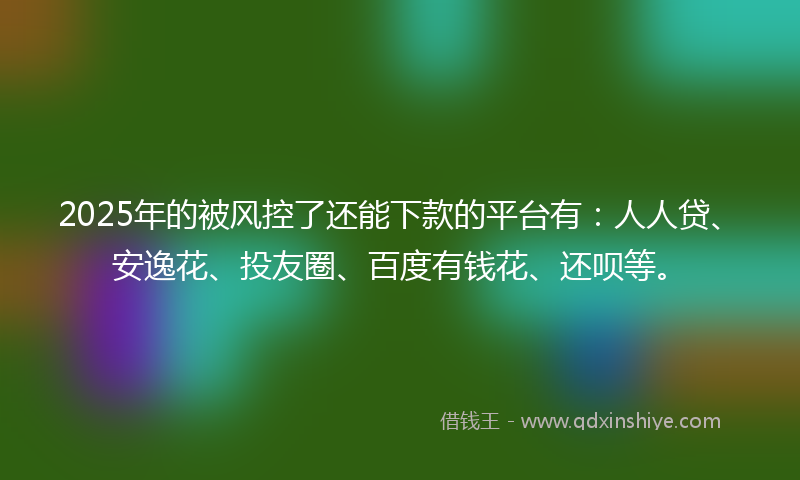 2025年的被风控了还能下款的平台有：人人贷、安逸花、投友圈、百度有钱花、还呗等。