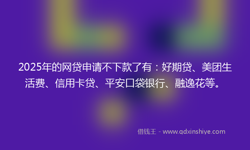 2025年的网贷申请不下款了有：好期贷、美团生活费、信用卡贷、平安口袋银行、融逸花等。