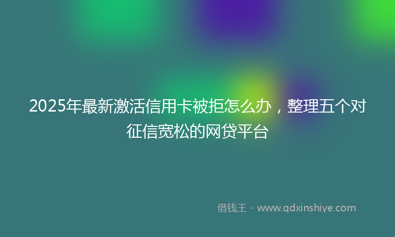 2025年最新激活信用卡被拒怎么办，整理五个对征信宽松的网贷平台