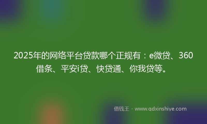 2025年的网络平台贷款哪个正规有：e微贷、360借条、平安i贷、快贷通、你我贷等。