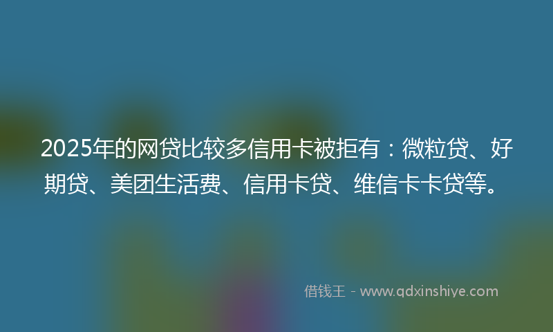 2025年的网贷比较多信用卡被拒有：微粒贷、好期贷、美团生活费、信用卡贷、维信卡卡贷等。