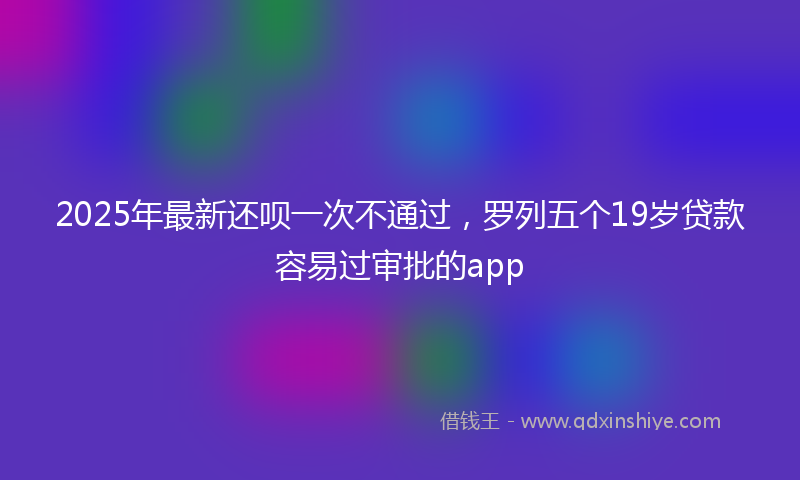2025年最新还呗一次不通过，罗列五个19岁贷款容易过审批的app