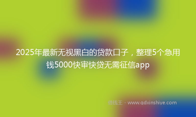 2025年最新无视黑白的贷款口子，整理5个急用钱5000快审快贷无需征信app