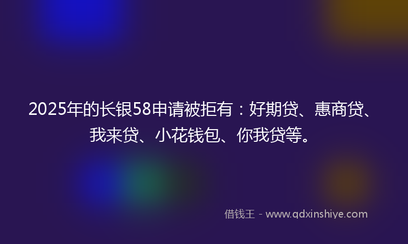 2025年的长银58申请被拒有：好期贷、惠商贷、我来贷、小花钱包、你我贷等。
