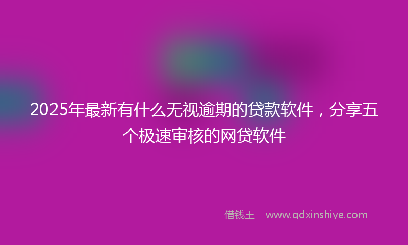2025年最新有什么无视逾期的贷款软件，分享五个极速审核的网贷软件