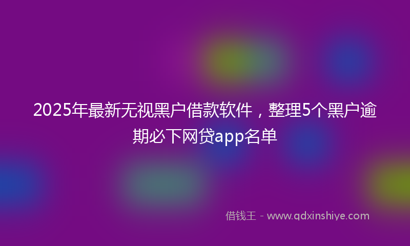 2025年最新无视黑户借款软件，整理5个黑户逾期必下网贷app名单
