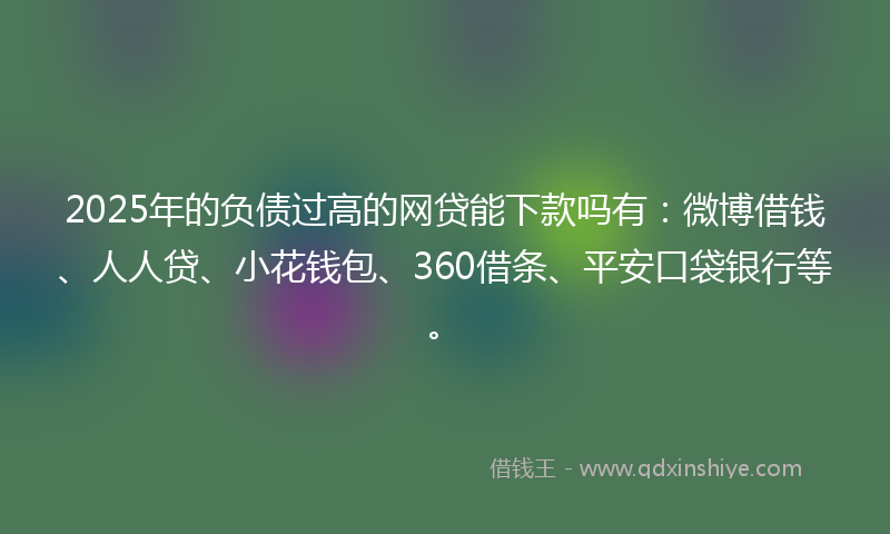 2025年的负债过高的网贷能下款吗有：微博借钱、人人贷、小花钱包、360借条、平安口袋银行等。