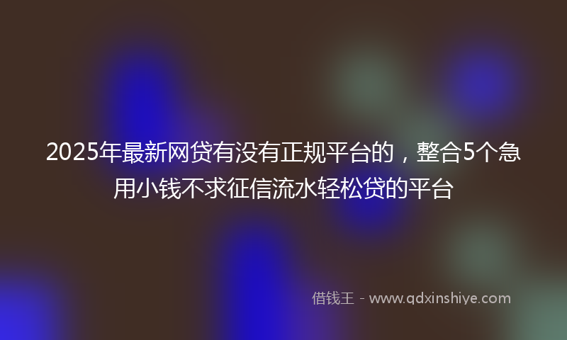2025年最新网贷有没有正规平台的，整合5个急用小钱不求征信流水轻松贷的平台