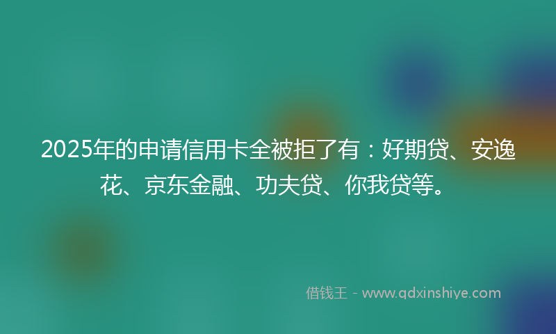 2025年的申请信用卡全被拒了有:好期贷、安逸花、京东金融、功夫贷、你我贷等。