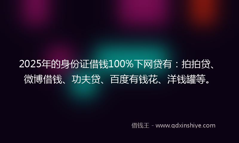 2025年的身份证借钱100%下网贷有：拍拍贷、微博借钱、功夫贷、百度有钱花、洋钱罐等。